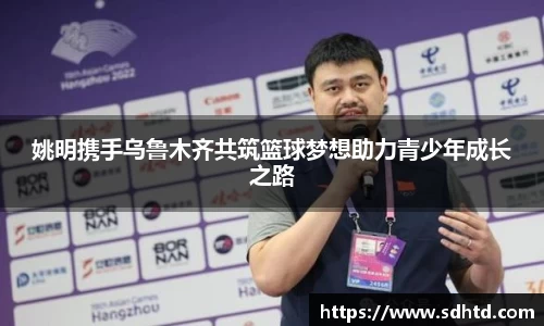 姚明携手乌鲁木齐共筑篮球梦想助力青少年成长之路