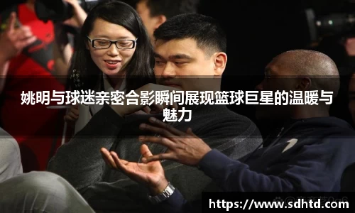 姚明与球迷亲密合影瞬间展现篮球巨星的温暖与魅力